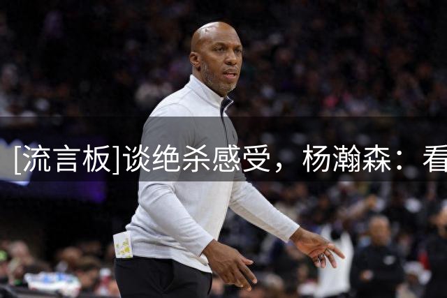 [流言板]谈绝杀感受，杨瀚森：看到对面不再笑嘻嘻了，我就开心了